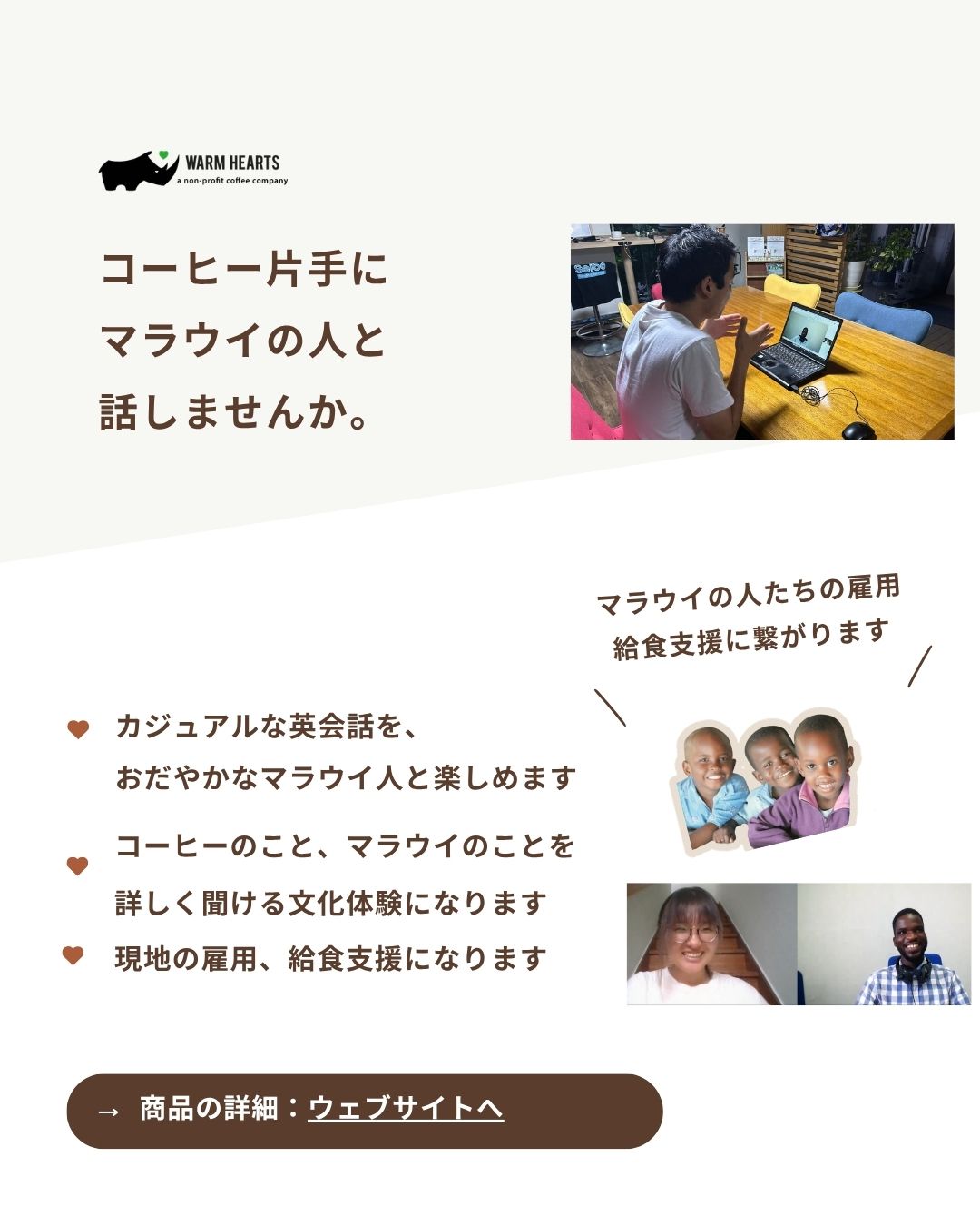 皆さんに飲んで頂いているコーヒーの産地にいる若いマラウイ人と、オンラインで話してみましょう!
以下のような方に、おすすめです! ・コーヒーを飲むだけでなく、さらにマラウイの文化、生活について知りたい方
・カジュアルな英会話を、マラウイ人と楽しみたい方
・現地の言葉、チェワ語の簡単のレッスンを受けてみたい方
・コーヒーに加えて、現地の人の顔が見える支援をしてみたい方 是非、マラウイ産コーヒー、紅茶を片手に、マラウイ人と話してみませんか?
皆さんの受講は、学校給食支援を実施しているNPO法人せいぼのパートナー団体、Beehiveで働く若い人の雇用に繋がります。
そして、一部が学校給食にも回る仕組みになっています。 マラウイは18歳未満が人口の半分を占める国です。
そんな国に対して、乳幼児、小学生の時期の学校給食による基礎的栄養と教育の支援、そしてその後の職業において安定し、先進的なデジタル環境のある中での仕事ができるような雇用を創出することは、とても大事な事業になります。 以下から、詳しくご覧ください!
@seiboimpactservices
〜詳細はECサイトへ (プロフィール欄リンクより)
@warmheartscoffeeclub #コーヒー #マラウイ #ソーシャルビジネス #英会話 #国際交流