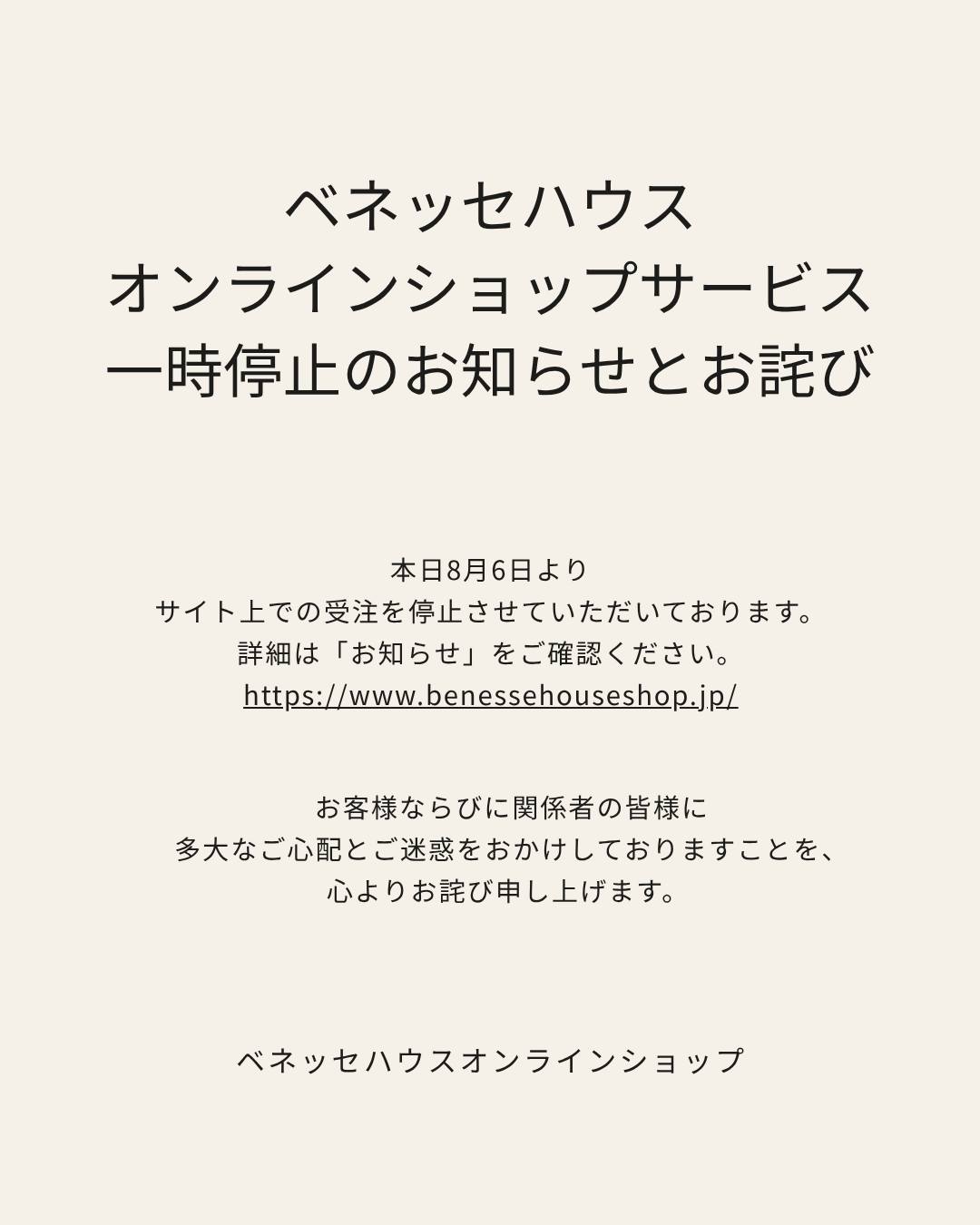 平素より格別のご高配を賜り、厚く御礼申し上げます。
本日8月6日よりサイト上での受注を停止させていただいております。詳細はベネッセハウスオンラインショップ「お知らせ」をご確認ください。受注再開の目途が立ち次第ご連絡をさせていただきます。
お客様ならびに関係者の皆様に多大なご心配とご迷惑をおかけしておりますことを、心よりお詫び申し上げます。