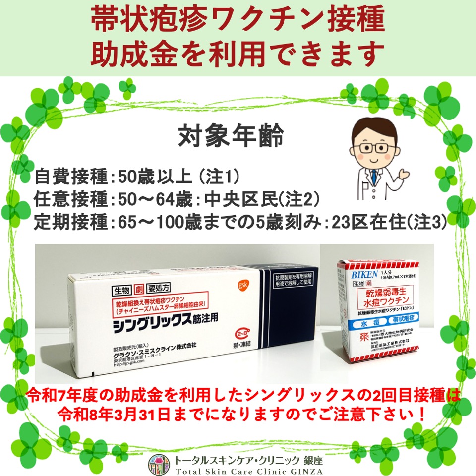 トータルスキンケア・クリニック銀座��
すみません。間違えて削除してしまいました。
再投稿です。
帯状疱疹ワクチンについて
中央区の帯状疱疹任意予防接種費用一部助成事業は令和8年3月31日で終了予定です。
毎年更新されていますが、来年度も延長されるかどうかはまだ決まっていません。
不活化ワクチン(シングリックス)で本事業の接種を希望する場合は、接種間隔が原則2カ月以上のため、令和8年1月31日までに1回目接種を完了しないと全2回の接種の完了ができませんのでご注意ください。
対象年齢
自費接種:50歳以上 (注1)
任意接種:50〜64歳:中央区民(注2)
定期接種:65歳から100歳までの5歳刻み:23区在住(注3)
1.不活化ワクチン(シングリックス®)
接種回数: 計2回(2回目: 初回接種から2〜6ヶ月後)
予防効果:50歳以上: 97.2%, 70歳以上: 97.9%
長期予防効果:10年後80%以上持続
神経痛予防効果: 88.8%
費用:自費接種: 1回 22,000円
任意接種:1回 12,000円
定期接種:1回無料〜11,000円 (中央区民は10,000円)
2.生ワクチン(ビケン®)
接種回数: 1回 予防効果: 60歳以上: 51.3%
長期予防効果: 8年後: 31.8%まで低下
神経痛予防効果66.5%
費用:
自費接種:1回 8,800円
任意接種:1回 4,800円
定期接種:1回無料〜4,000円 (中央区民は4,000円)
注記1:シングリックスでは基礎疾患のある18歳以上の方も適応になります。
注記2:中央区の助成金について
中央区の令和7年度の帯状疱疹の任意予防接種の一部助成事業対象者は、予防接種の当日に次の1から4までのすべての項目に該当している方になる予定です。
★50歳から64歳の方
★中央区に住民登録がある方
★これまでに公費による帯状疱疹予防接種費用の助成を受けたことがない方
★定期接種の対象ではない方
定期接種・任意接種の助成金の申請(予診票)は、区役所、保健所、保健センターでお願い致します。
★有効期限の切れた予診票は使用できません。
注記3:令和7年4月1日以降の国の定期接種では中央区以外の23区の方も当院で予防接種でます。
なお中央区の任意接種の助成金は中央区在住の方のみになります。
#東銀座 #築地 #新富町 #銀座 #皮膚科 #クリニック #予防接種 #任意接種 #定期接種 #帯状疱疹 #ワクチン #トータルスキンケアクリニック銀座 #予防 #聖路加国際病院 #東銀座皮ふ科