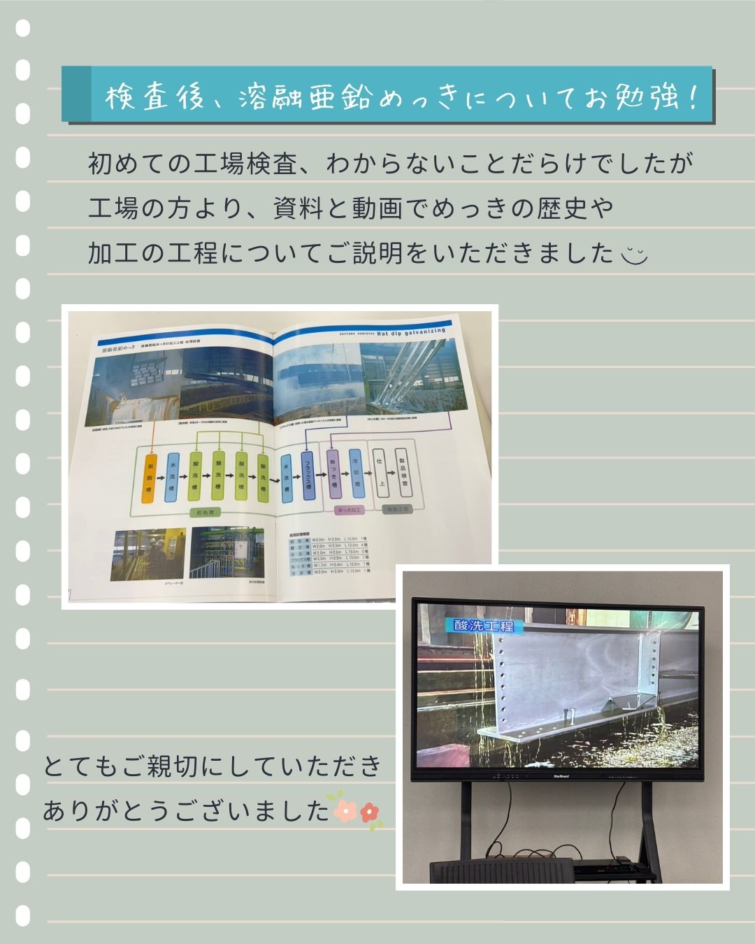 【🌟工場検査inめっき工場🏭】
こんにちは😊
土橋工業です!
2月に新設する防雪柵の
めっき工場検査に同行してきました🐣
<防雪柵って…?>
吹雪によって発生する吹き溜まりやホワイトアウトから、道路を守るための構造物👏
雪国の道路沿いでよく見かけるあの銀色の柵です⛄
場所や機能に応じて種類もさまざま。
ドライブ中ついチェックしちゃうようになりました😉
今回は溶融亜鉛めっき加工の検査へ🌟
オペレーター室から見学させていただきましたが、
大きなめっき槽に部品が沈んでいくシーン、大圧巻!🤩
加工直後の部品にも触らせてもらったり
遠隔臨場での検査の工程を間近で学べたりと
ほんとうに貴重な経験でした~🥰🥰🥰
加工を終えた防雪柵が斜里に届くのがとても楽しみです❤️
---------------------------------------
土橋工業(つちはしこうぎょう)株式会社
〒099-4115
北海道斜里郡斜里町光陽町52番地26
TEL:0152-23-2188
---------------------------------------
#施工管理 #土木 #建築 #現場監督 #建設業 #建設会社 #社員募集中 #採用情報 #中途採用 #就職活動 #転職 #求人 #未経験 #建設業を盛り上げよう #建設業界の人と繋がりたい #土橋工業 #斜里町 #北海道 #知床 #オホーツク #道東 #網走市 #北海道に住みたい #建設ディレクター #防雪柵 #溶融亜鉛めっき #工場検査