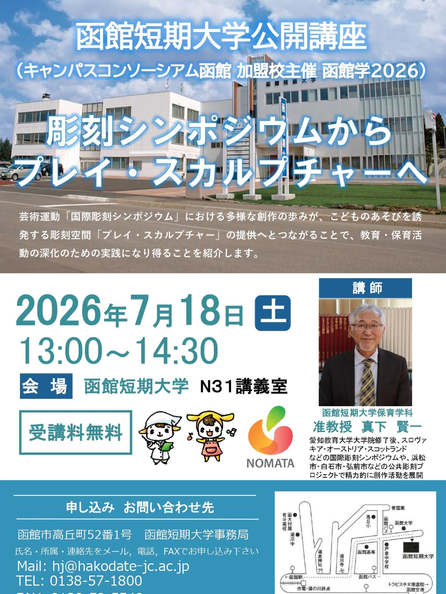 【函館短期大学公開講座(キャンパスコンソーシアム函館加盟校主催 函館2026)のお知らせ】
函館短期大学#公開講座 (#キャンパスコンソーシアム函館 加盟校主催 函館2026)
2026年7月18日(土)13:00~14:30 於 函館短期大学N31講義室
膨刻シンポジウムからプレイ・スカルプチャーへ(講師:保育学科 准教授 真下 賢一)
芸術運動「国際彫刻シンポジウム」における多様な創作の歩みが、こどものあそびを誘発する彫刻空間「プレイ・スカルプチャー」の提供へとつながることで、教育・保育活動の深化のための実践になり得ることを紹介します。
地域の方、学校関係者、卒業生など、みなさまのお越しをお待ちしています。
お申し込みは氏名・所属・連絡先をメール、電話、FAXでお申し込み下さい
Mail: hj@hakodate-jc.ac.jp
TEL: 0138-57-1800
FAX: 0138-59-5549
締切:7月17日(金)
