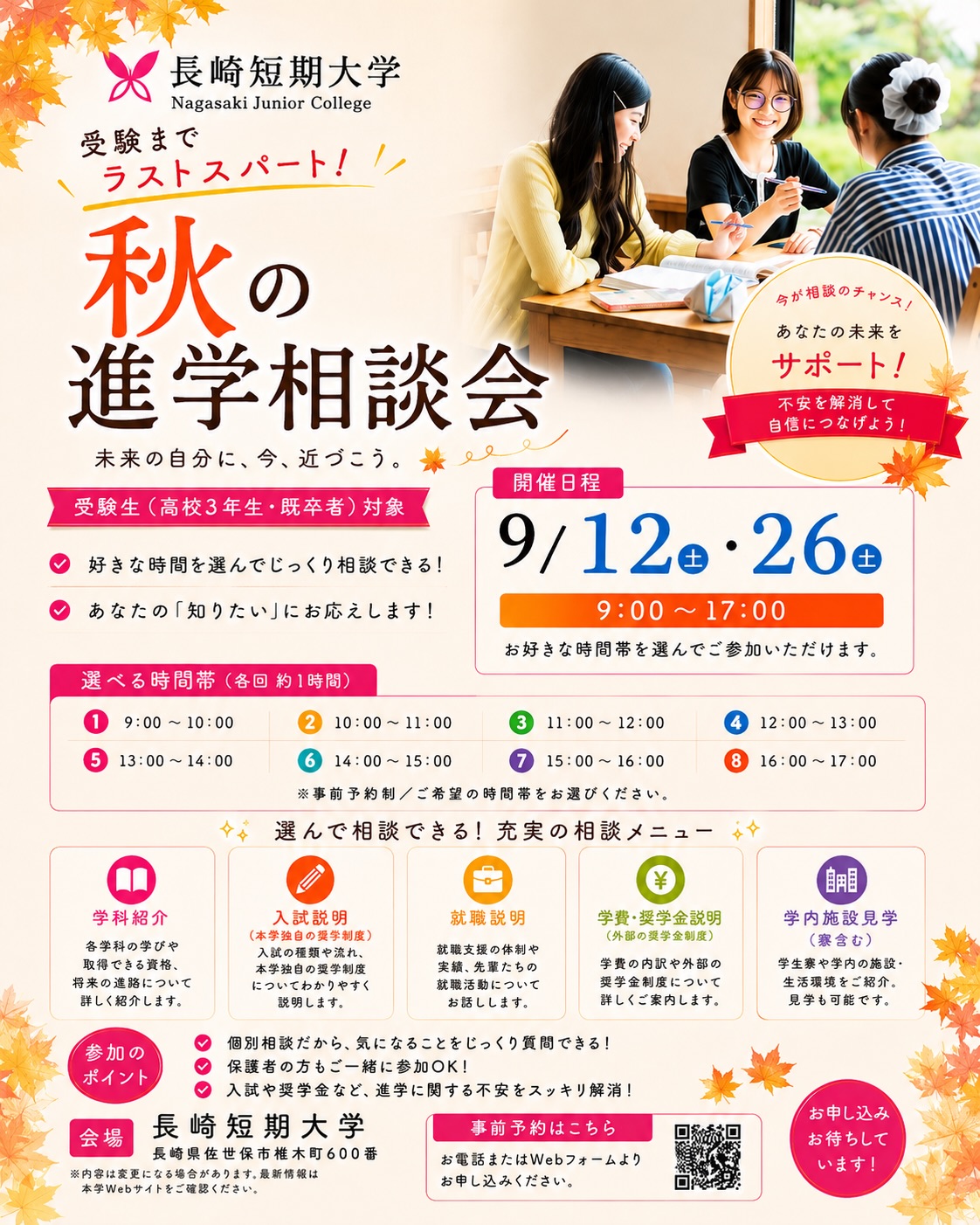 【9月 秋の進学相談会🍁を開催!】
いよいよ本格的な受験シーズン。進路や入試、これからの学生生活に不安を抱えていませんか?
そんな受験生・社会人、そして保護者の皆さまの疑問をスッキリ解決する「秋の進学相談会」を9月に開催します!
「自分に合った入試方法はどれ?」「リアルなキャンパスライフについて詳しく知りたい!」など、どんな小さなことでも大歓迎です✨ 教職員が個別で丁寧にお答えします🩷
📅【開催日程】
9月12日(土)/9月26日(土)
⏰【開催時間】
9:00 / 10:00 / 11:00 / 12:00 / 13:00 / 14:00 / 15:00 / 16:00
(ご都合の良い時間をお選びください)
📝【選べるプログラム】
・学科紹介
・入試説明(本学独自の奨学制度を含む)
・就職説明
・学費・奨学金説明(外部の奨学金制度を含む)
・寮(見学含む)
※お申し込み時にご希望のプログラムを選択できます!
📲【お申し込み方法】
プロフィールのリンク、または以下のURLからご予約ください👇
https://entry.s-axol.jp/njc/step1?f=39
皆さまのご参加を、教職員一同心よりお待ちしております🏫✨
#長崎短期大学 #受験生 #進路選択 #大学受験 #進学相談会